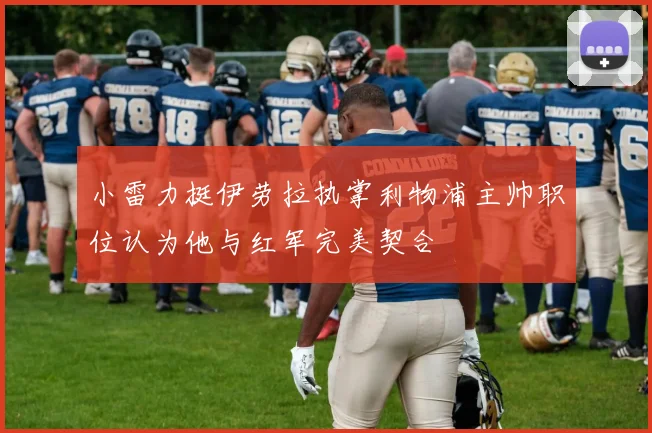 小雷力挺伊劳拉执掌利物浦主帅职位认为他与红军完美契合