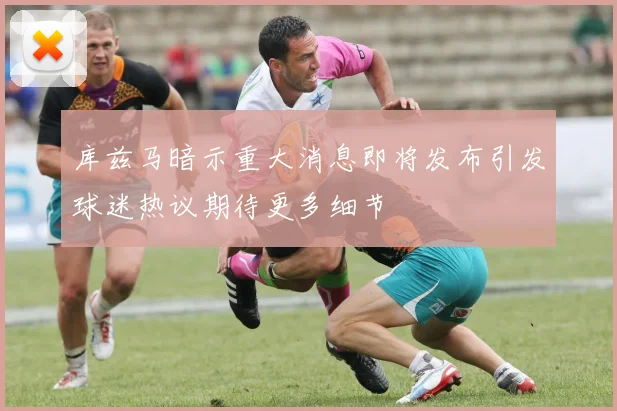 库兹马暗示重大消息即将发布引发球迷热议期待更多细节