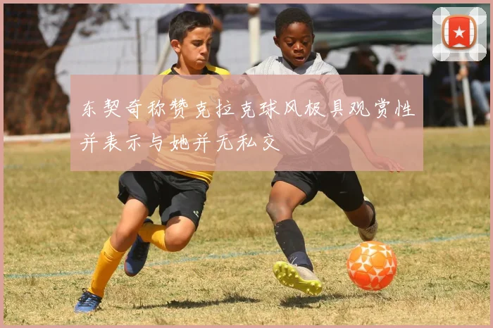 东契奇称赞克拉克球风极具观赏性并表示与她并无私交