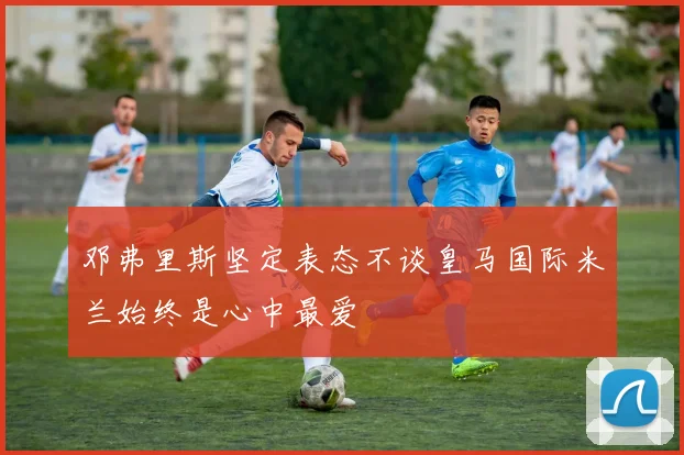 邓弗里斯坚定表态不谈皇马国际米兰始终是心中最爱