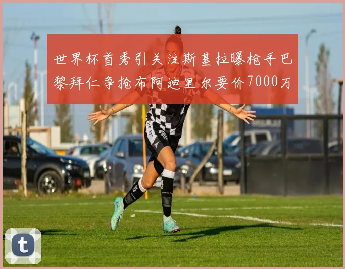 世界杯首秀引关注斯基拉曝枪手巴黎拜仁争抢布阿迪里尔要价7000万欧元