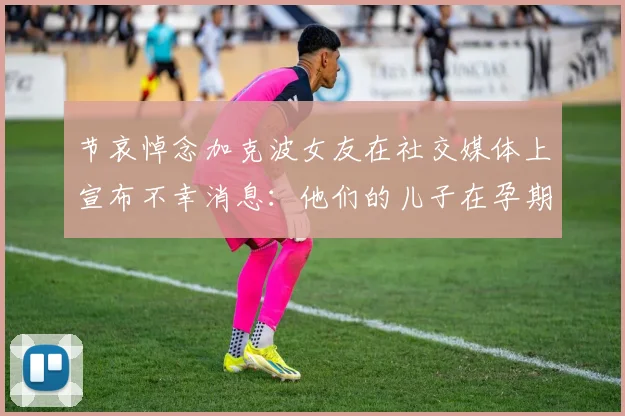 节哀悼念加克波女友在社交媒体上宣布不幸消息：他们的儿子在孕期夭折
