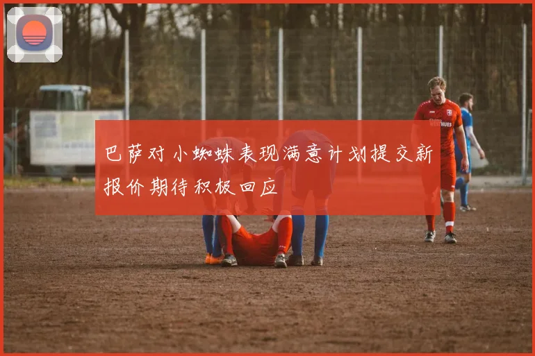巴萨对小蜘蛛表现满意计划提交新报价期待积极回应