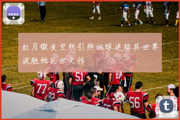 杜月徵凌空斩引热议球迷称其世界波胜帕瓦尔之作