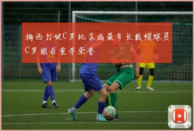 梅西打破C罗纪录成最年长戴帽球员C罗能否重夺荣誉