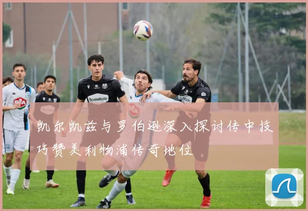 凯尔凯兹与罗伯逊深入探讨传中技巧赞美利物浦传奇地位