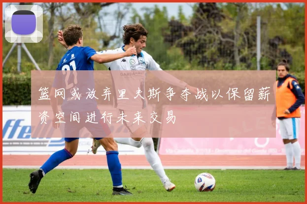 篮网或放弃里夫斯争夺战以保留薪资空间进行未来交易