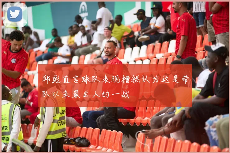 邱彪直言球队表现糟糕认为这是带队以来最丢人的一战