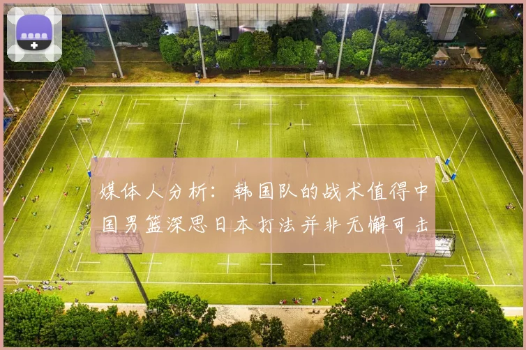 媒体人分析：韩国队的战术值得中国男篮深思日本打法并非无懈可击