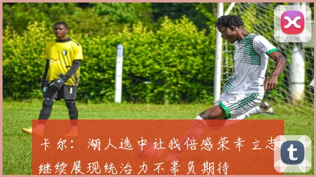 卡尔：湖人选中让我倍感荣幸立志继续展现统治力不辜负期待