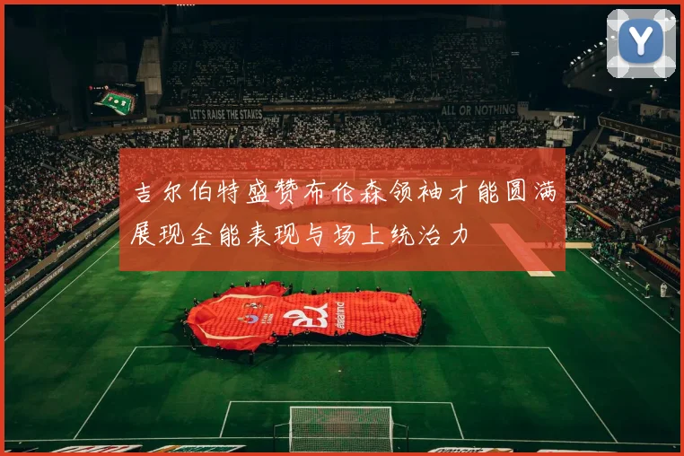吉尔伯特盛赞布伦森领袖才能圆满展现全能表现与场上统治力
