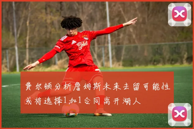 费尔顿分析詹姆斯未来去留可能性或将选择1加1合同离开湖人