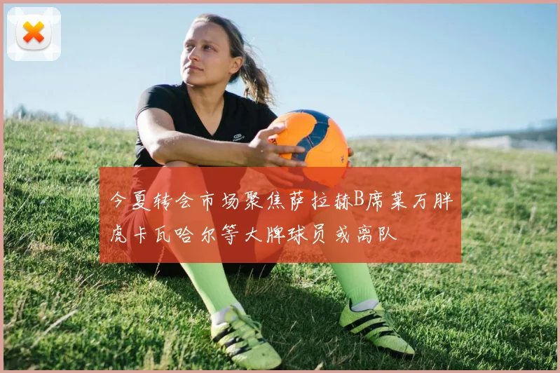 今夏转会市场聚焦萨拉赫B席莱万胖虎卡瓦哈尔等大牌球员或离队