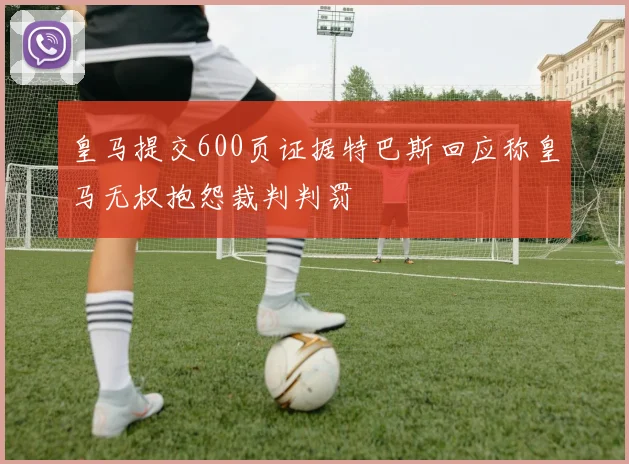 皇马提交600页证据特巴斯回应称皇马无权抱怨裁判判罚