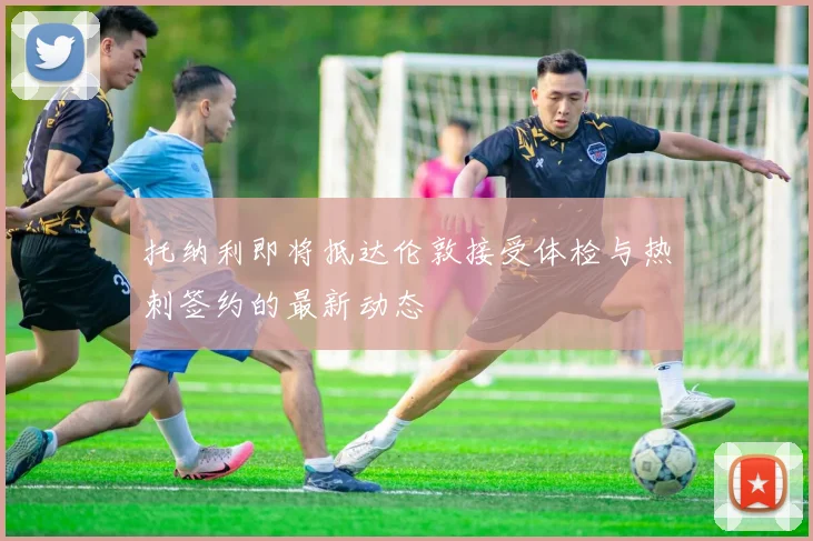 托纳利即将抵达伦敦接受体检与热刺签约的最新动态