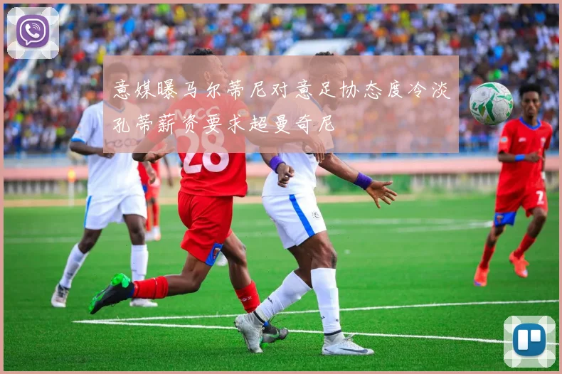 意媒曝马尔蒂尼对意足协态度冷淡孔蒂薪资要求超曼奇尼