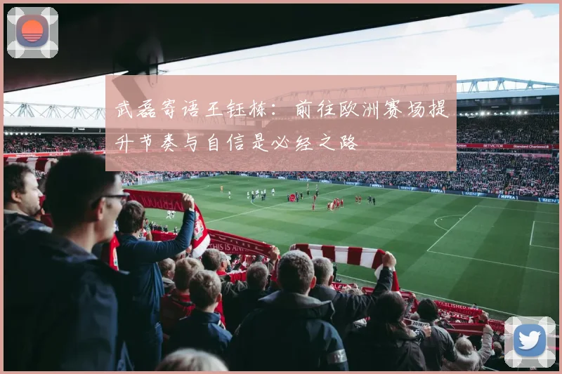 武磊寄语王钰栋：前往欧洲赛场提升节奏与自信是必经之路