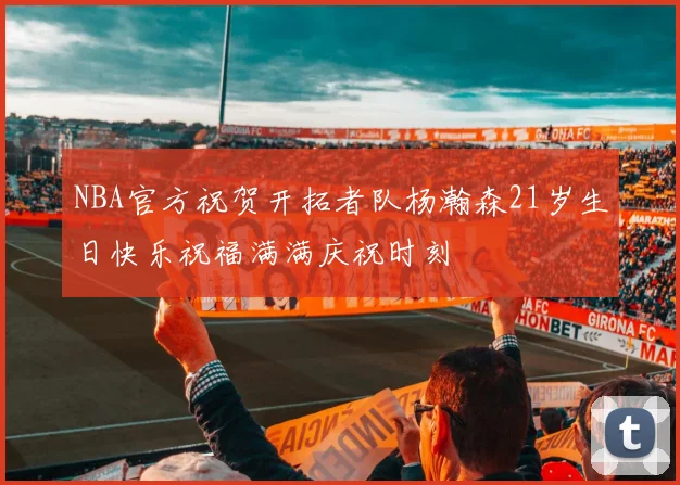 NBA官方祝贺开拓者队杨瀚森21岁生日快乐祝福满满庆祝时刻
