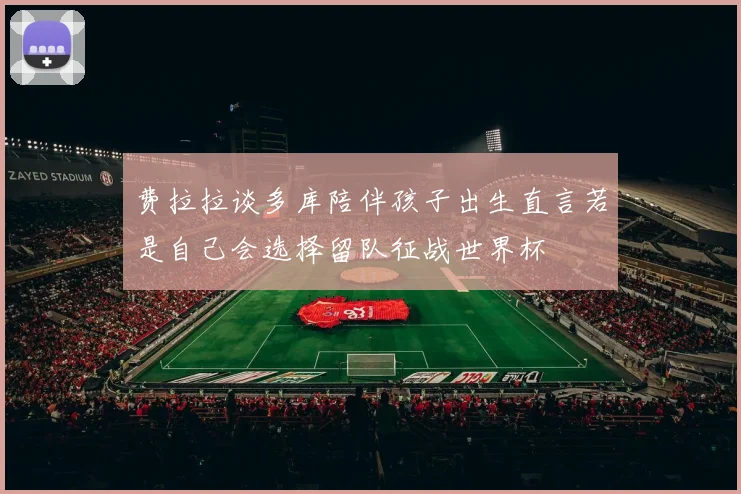 费拉拉谈多库陪伴孩子出生直言若是自己会选择留队征战世界杯
