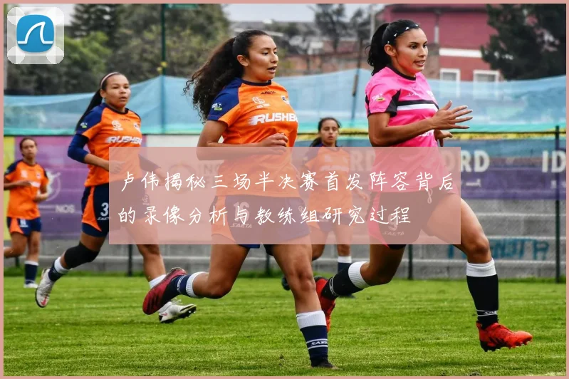 卢伟揭秘三场半决赛首发阵容背后的录像分析与教练组研究过程