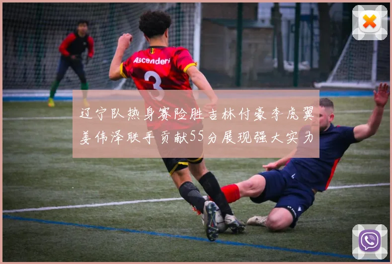 辽宁队热身赛险胜吉林付豪李虎翼姜伟泽联手贡献55分展现强大实力