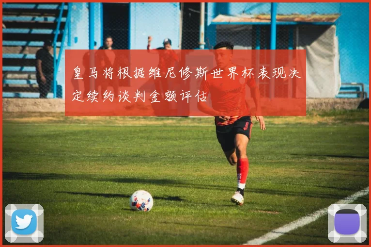 皇马将根据维尼修斯世界杯表现决定续约谈判金额评估
