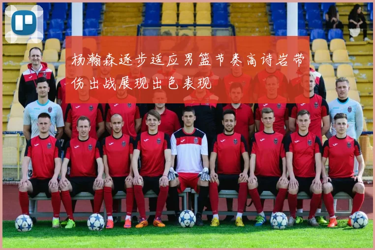 杨瀚森逐步适应男篮节奏高诗岩带伤出战展现出色表现