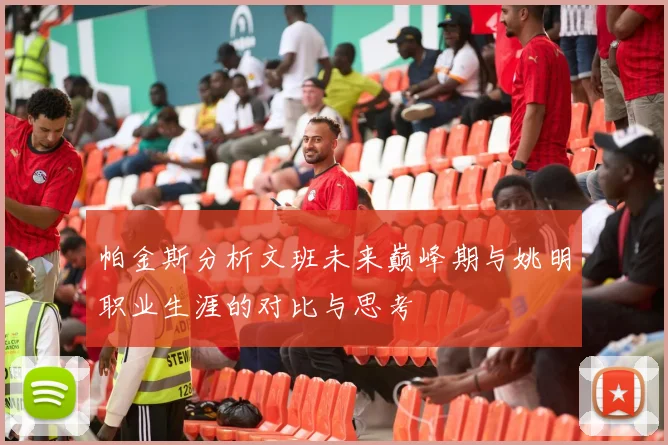 帕金斯分析文班未来巅峰期与姚明职业生涯的对比与思考