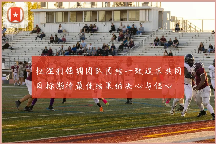 拉涅利强调团队团结一致追求共同目标期待最佳结果的决心与信心