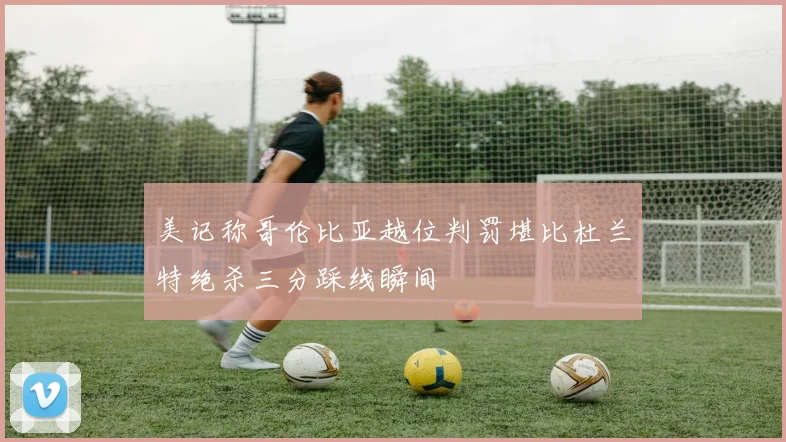 美记称哥伦比亚越位判罚堪比杜兰特绝杀三分踩线瞬间
