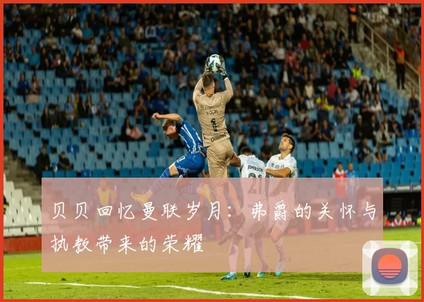 贝贝回忆曼联岁月：弗爵的关怀与执教带来的荣耀