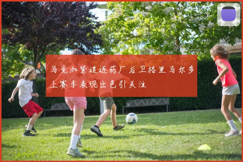马竞加紧追逐药厂后卫格里马尔多上赛季表现出色引关注
